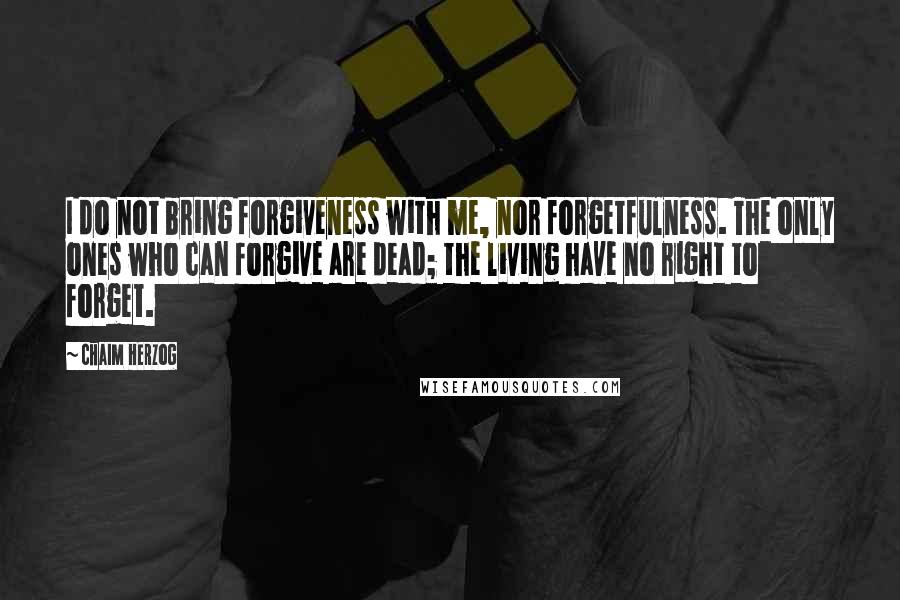 Chaim Herzog Quotes: I do not bring forgiveness with me, nor forgetfulness. The only ones who can forgive are dead; the living have no right to forget.