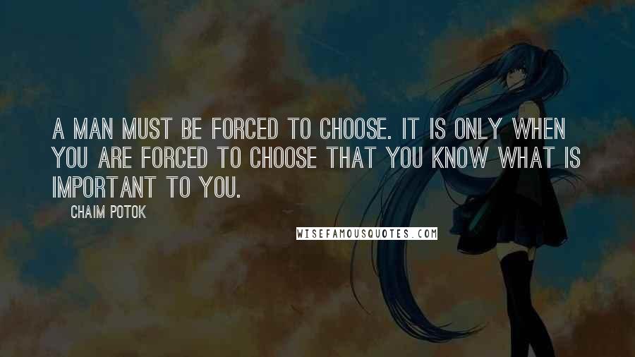 Chaim Potok Quotes: A man must be forced to choose. It is only when you are forced to choose that you know what is important to you.