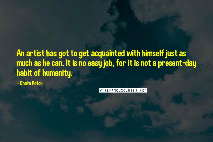 Chaim Potok Quotes: An artist has got to get acquainted with himself just as much as he can. It is no easy job, for it is not a present-day habit of humanity.