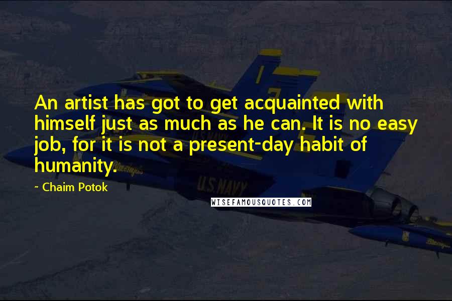 Chaim Potok Quotes: An artist has got to get acquainted with himself just as much as he can. It is no easy job, for it is not a present-day habit of humanity.