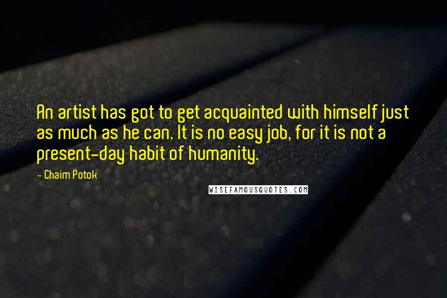 Chaim Potok Quotes: An artist has got to get acquainted with himself just as much as he can. It is no easy job, for it is not a present-day habit of humanity.