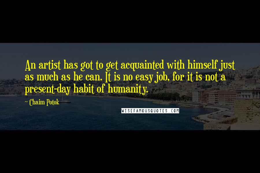 Chaim Potok Quotes: An artist has got to get acquainted with himself just as much as he can. It is no easy job, for it is not a present-day habit of humanity.