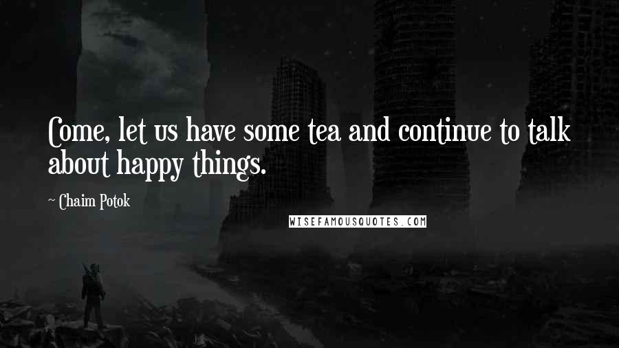 Chaim Potok Quotes: Come, let us have some tea and continue to talk about happy things.