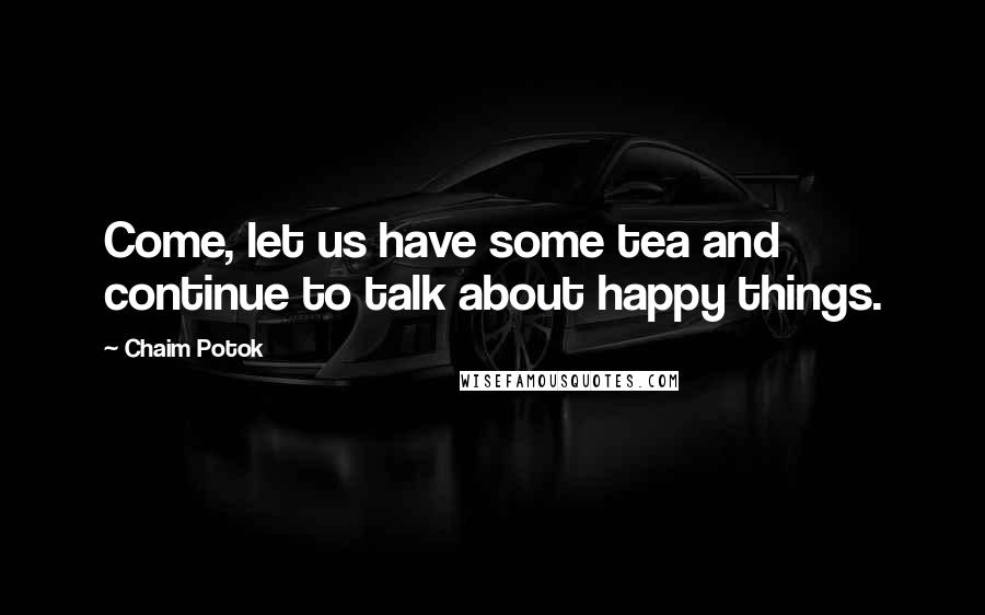 Chaim Potok Quotes: Come, let us have some tea and continue to talk about happy things.