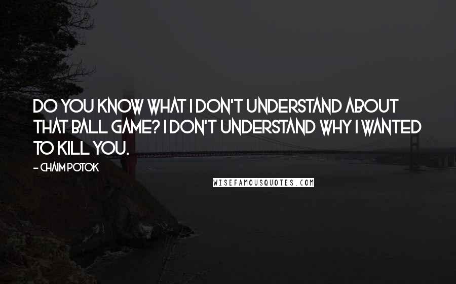 Chaim Potok Quotes: Do you know what I don't understand about that ball game? I don't understand why I wanted to kill you.