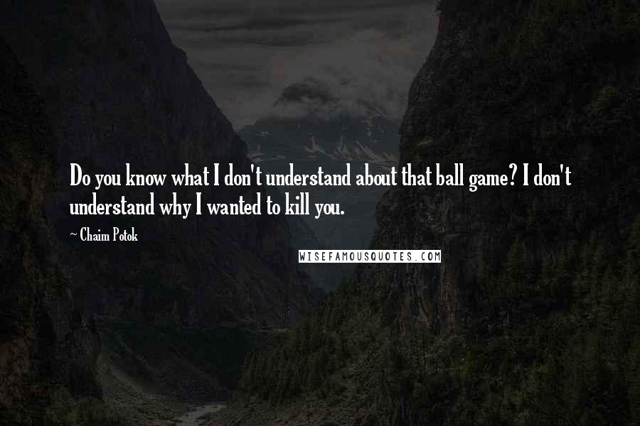 Chaim Potok Quotes: Do you know what I don't understand about that ball game? I don't understand why I wanted to kill you.
