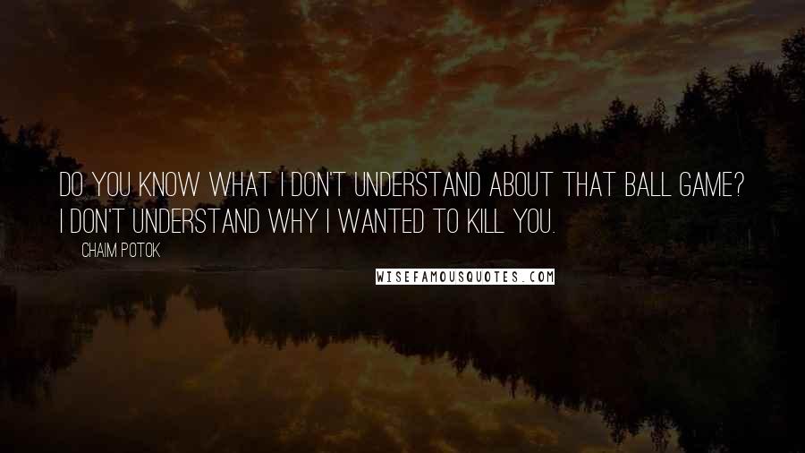 Chaim Potok Quotes: Do you know what I don't understand about that ball game? I don't understand why I wanted to kill you.