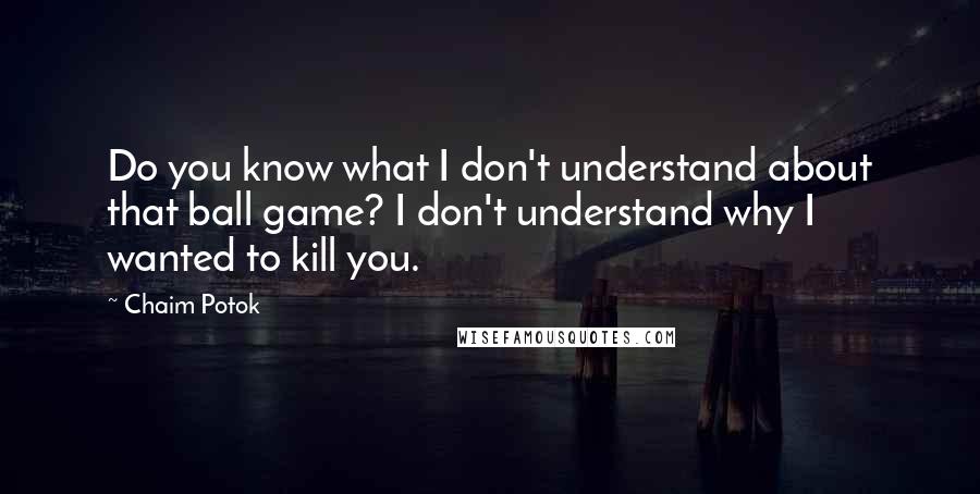 Chaim Potok Quotes: Do you know what I don't understand about that ball game? I don't understand why I wanted to kill you.