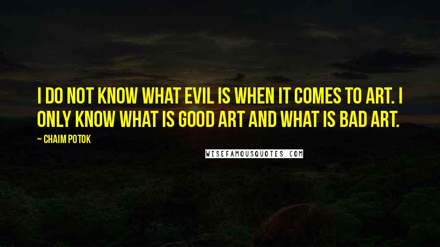 Chaim Potok Quotes: I do not know what evil is when it comes to art. I only know what is good art and what is bad art.