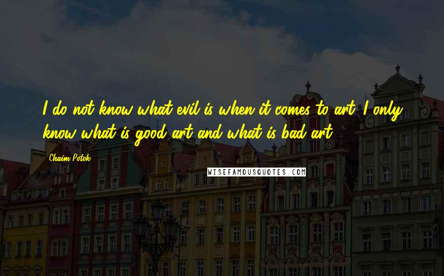 Chaim Potok Quotes: I do not know what evil is when it comes to art. I only know what is good art and what is bad art.