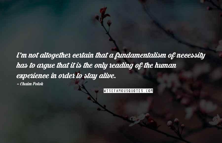 Chaim Potok Quotes: I'm not altogether certain that a fundamentalism of necessity has to argue that it is the only reading of the human experience in order to stay alive.