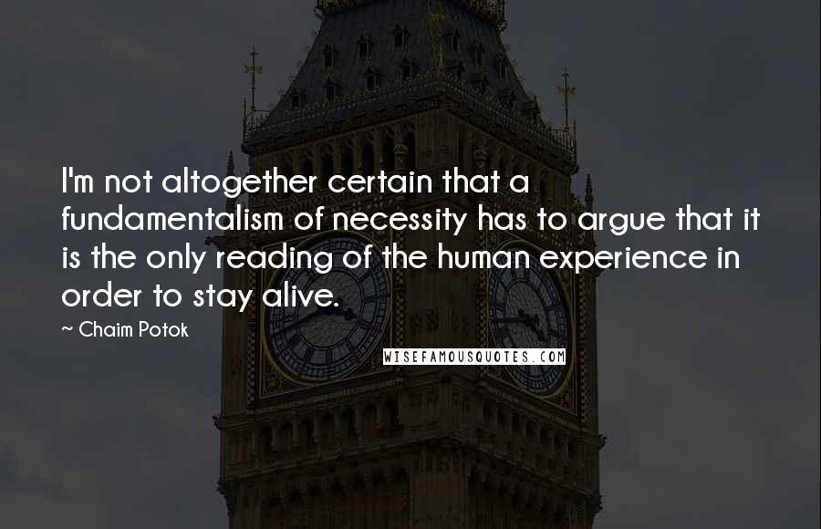 Chaim Potok Quotes: I'm not altogether certain that a fundamentalism of necessity has to argue that it is the only reading of the human experience in order to stay alive.