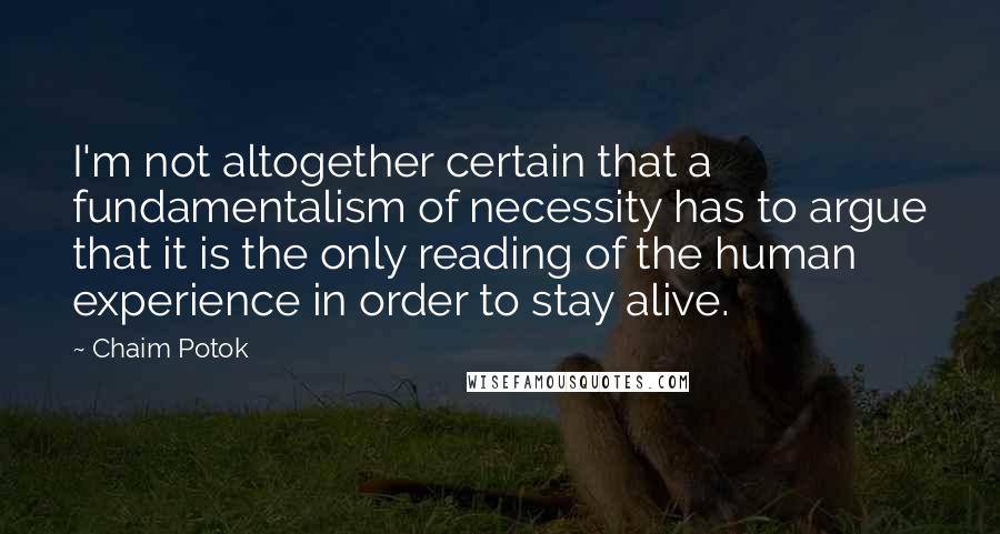 Chaim Potok Quotes: I'm not altogether certain that a fundamentalism of necessity has to argue that it is the only reading of the human experience in order to stay alive.