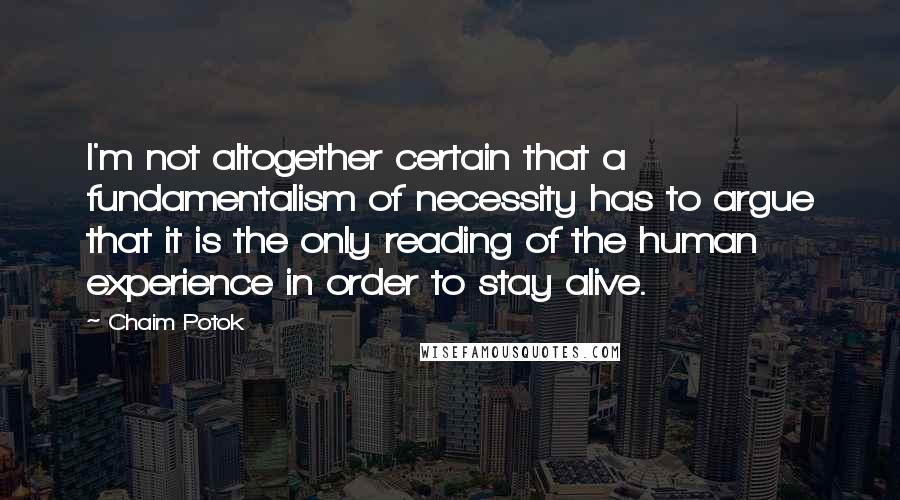 Chaim Potok Quotes: I'm not altogether certain that a fundamentalism of necessity has to argue that it is the only reading of the human experience in order to stay alive.