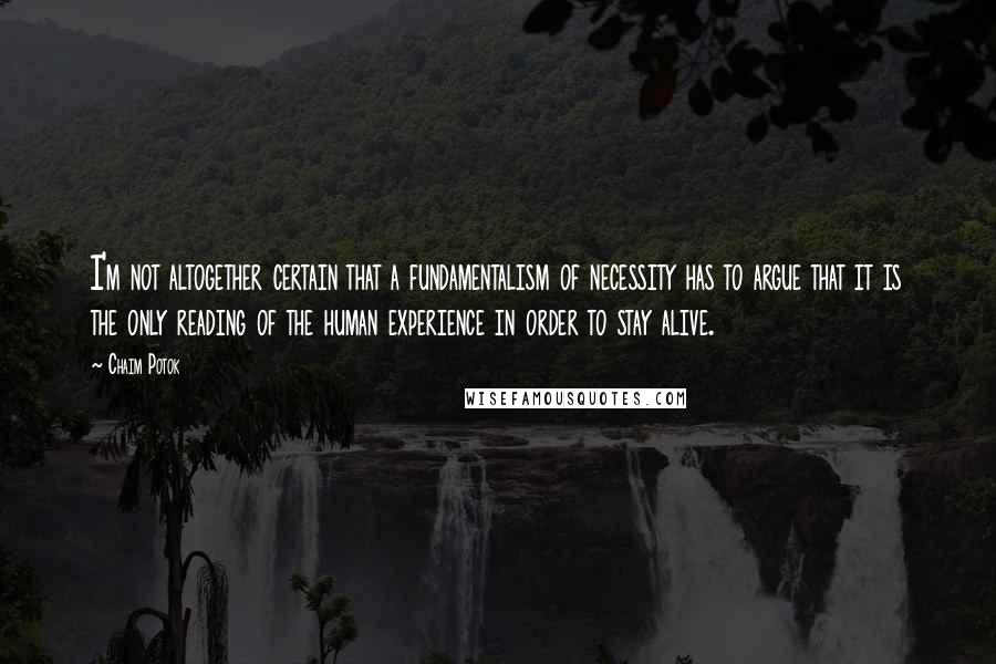 Chaim Potok Quotes: I'm not altogether certain that a fundamentalism of necessity has to argue that it is the only reading of the human experience in order to stay alive.