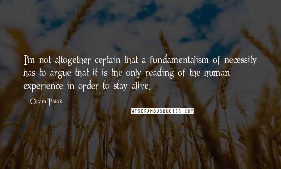 Chaim Potok Quotes: I'm not altogether certain that a fundamentalism of necessity has to argue that it is the only reading of the human experience in order to stay alive.