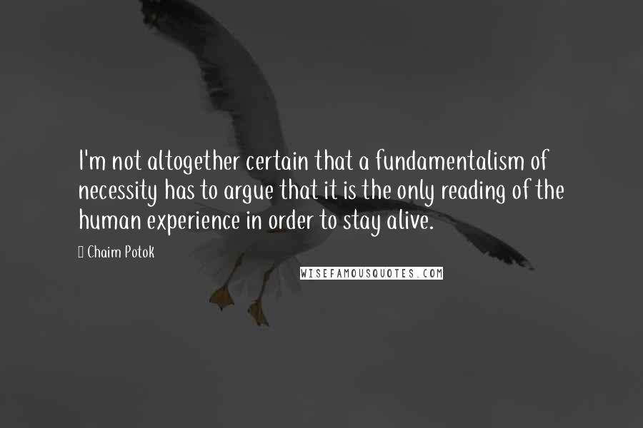 Chaim Potok Quotes: I'm not altogether certain that a fundamentalism of necessity has to argue that it is the only reading of the human experience in order to stay alive.