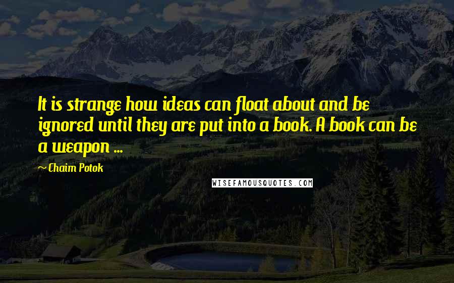 Chaim Potok Quotes: It is strange how ideas can float about and be ignored until they are put into a book. A book can be a weapon ...