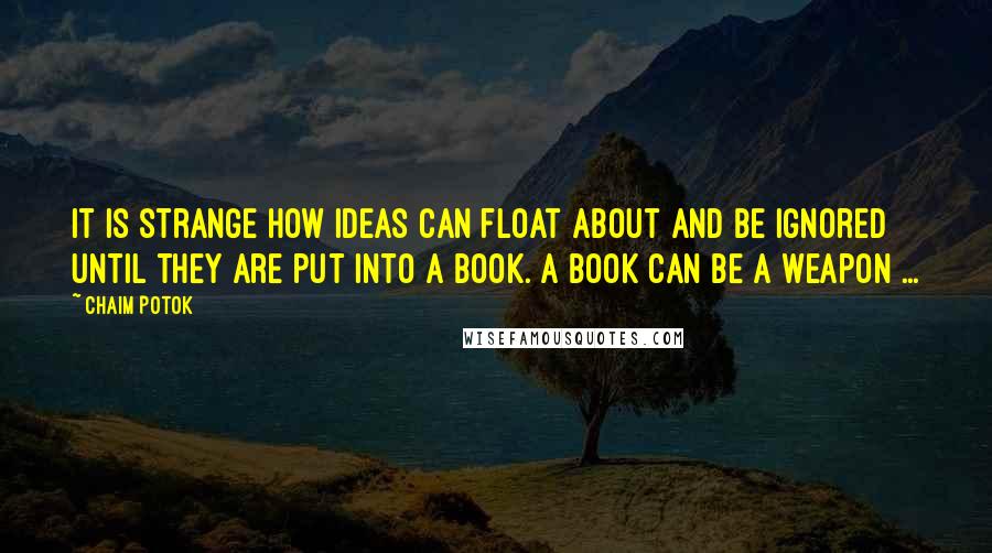 Chaim Potok Quotes: It is strange how ideas can float about and be ignored until they are put into a book. A book can be a weapon ...