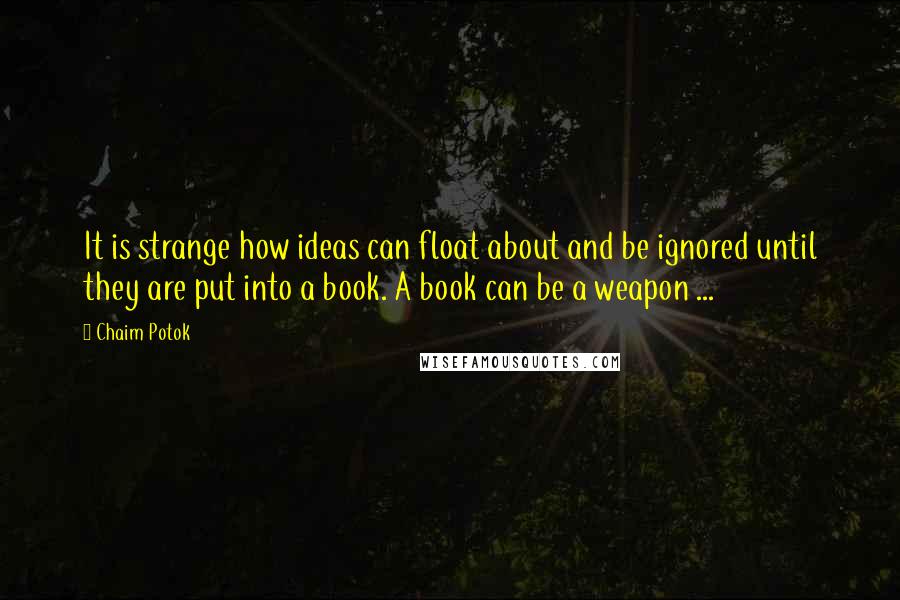 Chaim Potok Quotes: It is strange how ideas can float about and be ignored until they are put into a book. A book can be a weapon ...