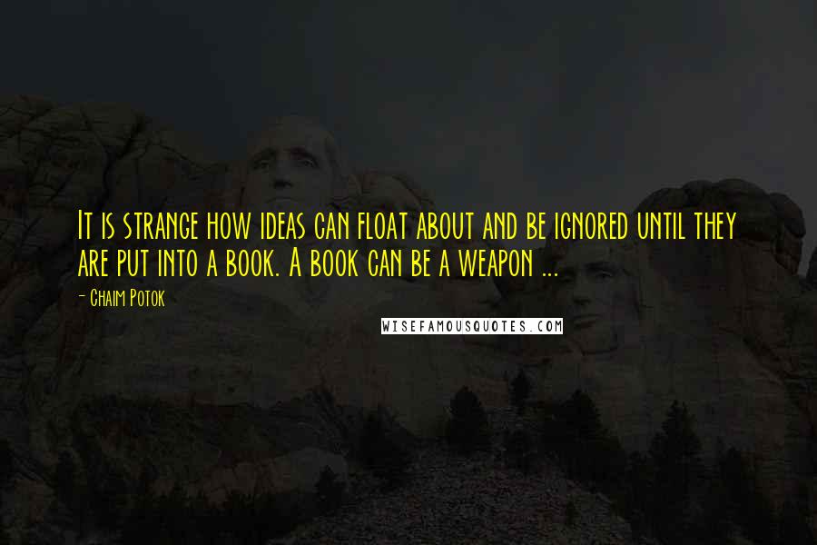 Chaim Potok Quotes: It is strange how ideas can float about and be ignored until they are put into a book. A book can be a weapon ...