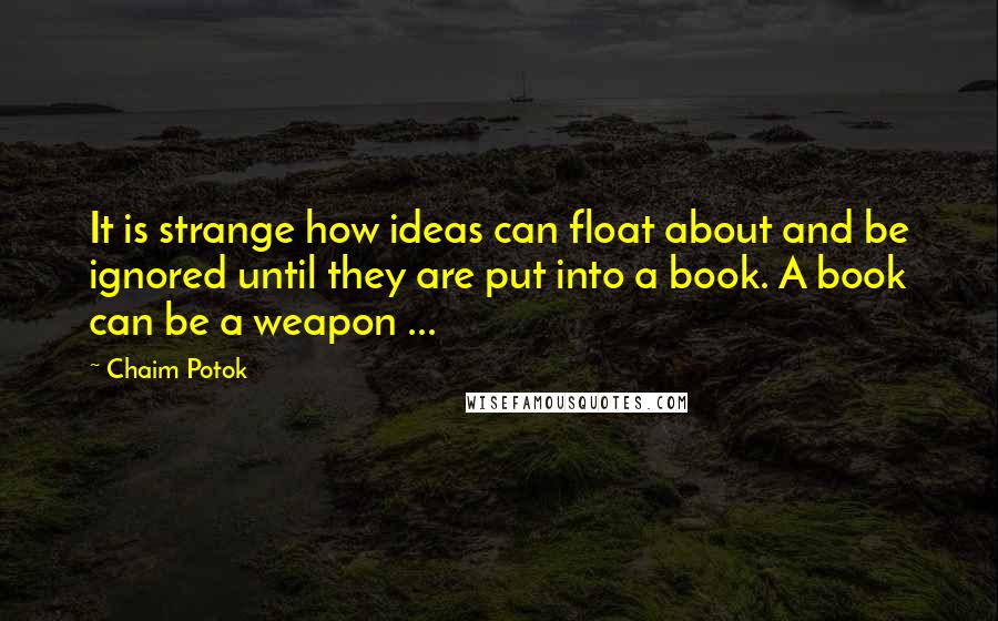 Chaim Potok Quotes: It is strange how ideas can float about and be ignored until they are put into a book. A book can be a weapon ...