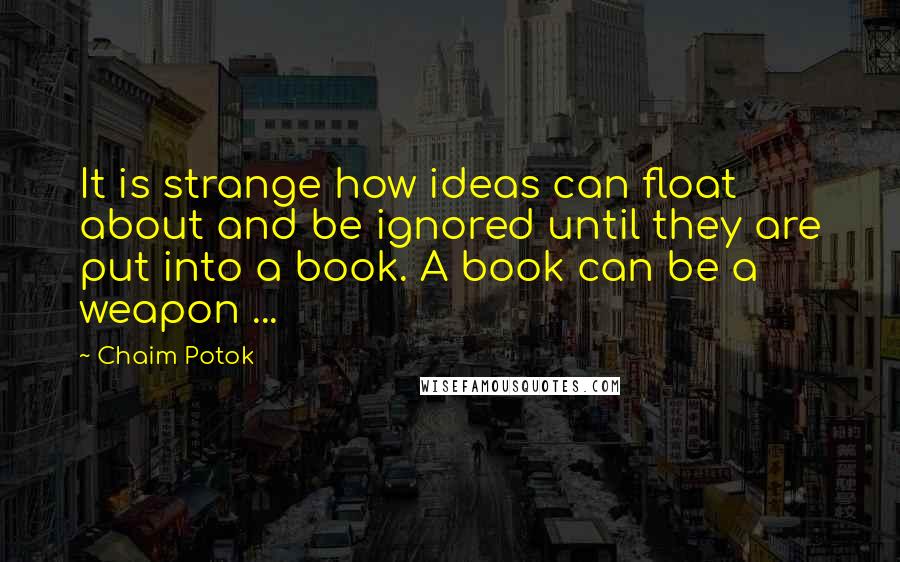 Chaim Potok Quotes: It is strange how ideas can float about and be ignored until they are put into a book. A book can be a weapon ...