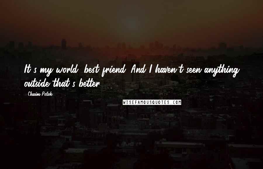 Chaim Potok Quotes: It's my world, best friend. And I haven't seen anything outside that's better.
