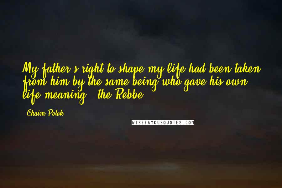 Chaim Potok Quotes: My father's right to shape my life had been taken from him by the same being who gave his own life meaning - the Rebbe.