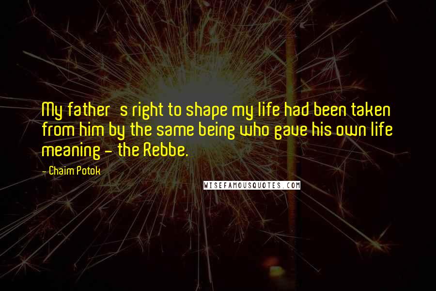 Chaim Potok Quotes: My father's right to shape my life had been taken from him by the same being who gave his own life meaning - the Rebbe.