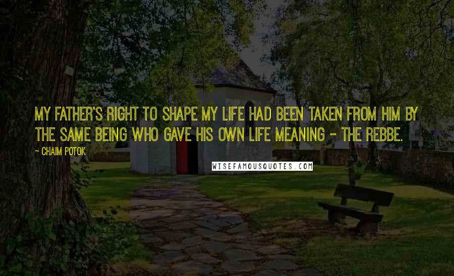 Chaim Potok Quotes: My father's right to shape my life had been taken from him by the same being who gave his own life meaning - the Rebbe.