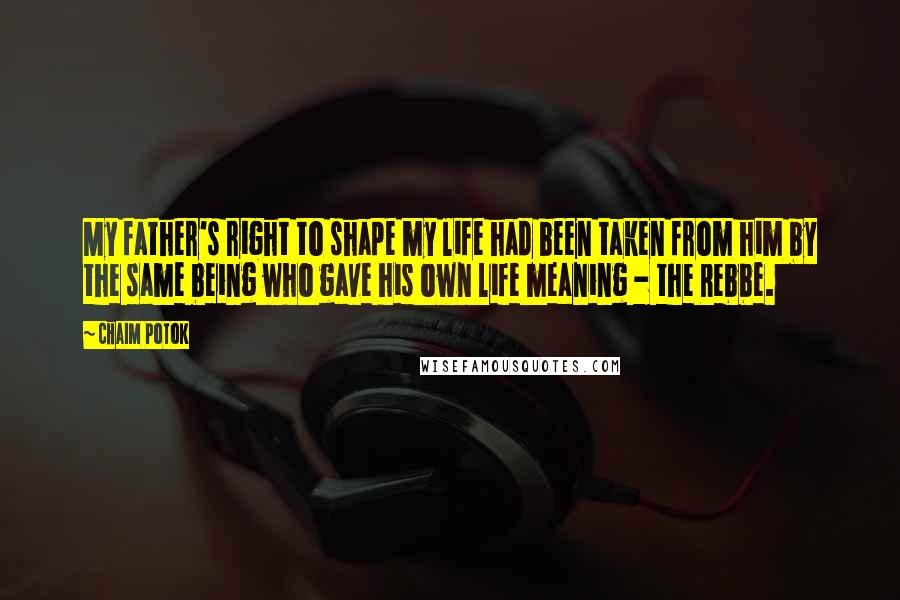 Chaim Potok Quotes: My father's right to shape my life had been taken from him by the same being who gave his own life meaning - the Rebbe.