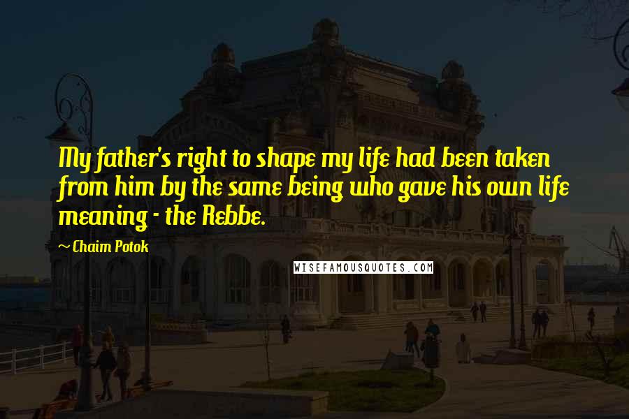 Chaim Potok Quotes: My father's right to shape my life had been taken from him by the same being who gave his own life meaning - the Rebbe.