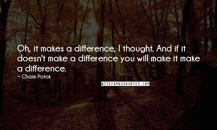 Chaim Potok Quotes: Oh, it makes a difference, I thought. And if it doesn't make a difference you will make it make a difference.