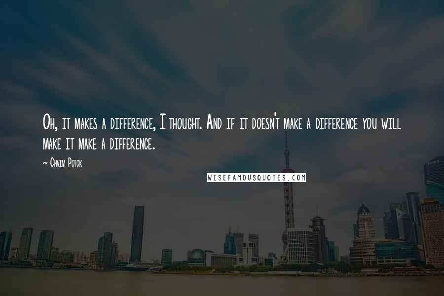 Chaim Potok Quotes: Oh, it makes a difference, I thought. And if it doesn't make a difference you will make it make a difference.