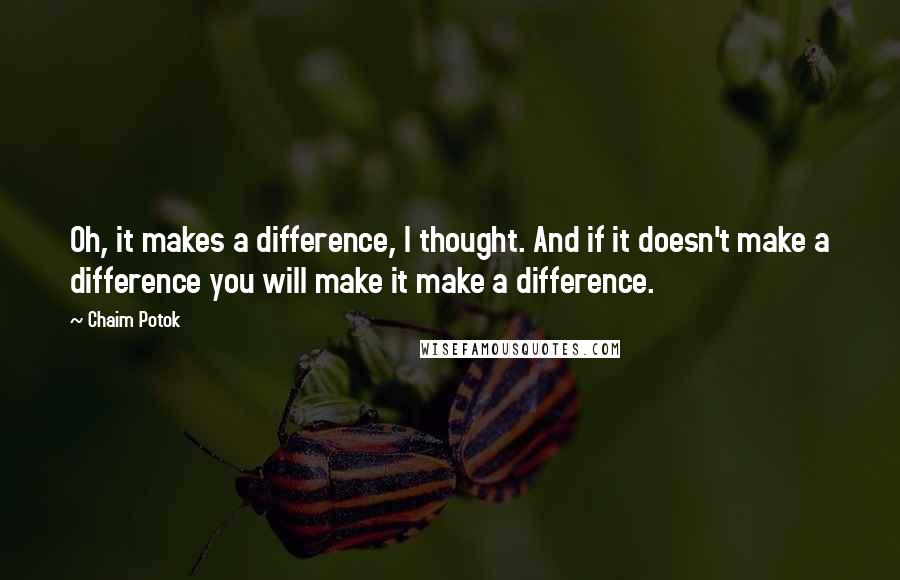 Chaim Potok Quotes: Oh, it makes a difference, I thought. And if it doesn't make a difference you will make it make a difference.