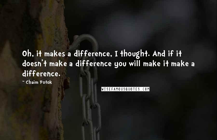 Chaim Potok Quotes: Oh, it makes a difference, I thought. And if it doesn't make a difference you will make it make a difference.