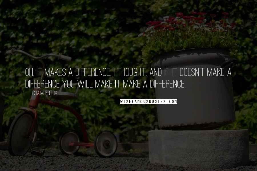Chaim Potok Quotes: Oh, it makes a difference, I thought. And if it doesn't make a difference you will make it make a difference.
