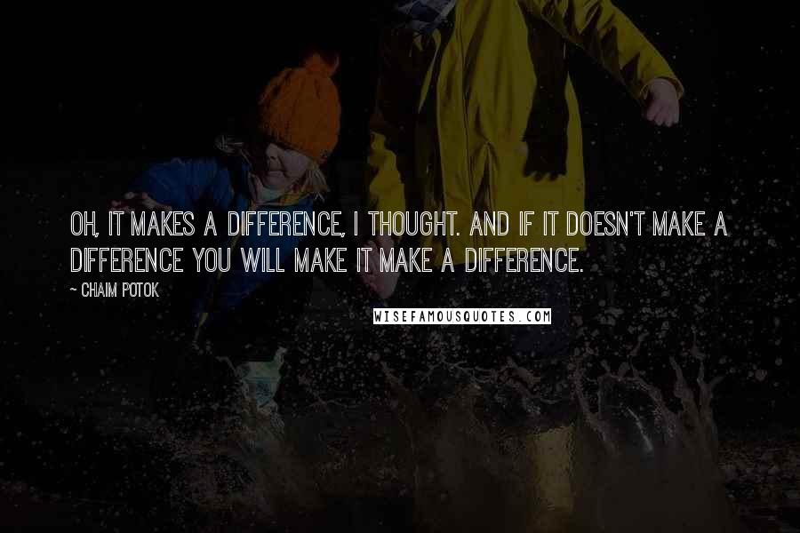 Chaim Potok Quotes: Oh, it makes a difference, I thought. And if it doesn't make a difference you will make it make a difference.