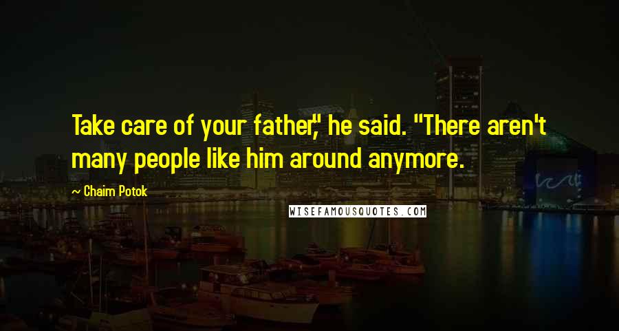 Chaim Potok Quotes: Take care of your father," he said. "There aren't many people like him around anymore.