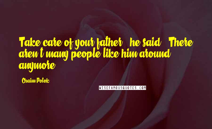 Chaim Potok Quotes: Take care of your father," he said. "There aren't many people like him around anymore.