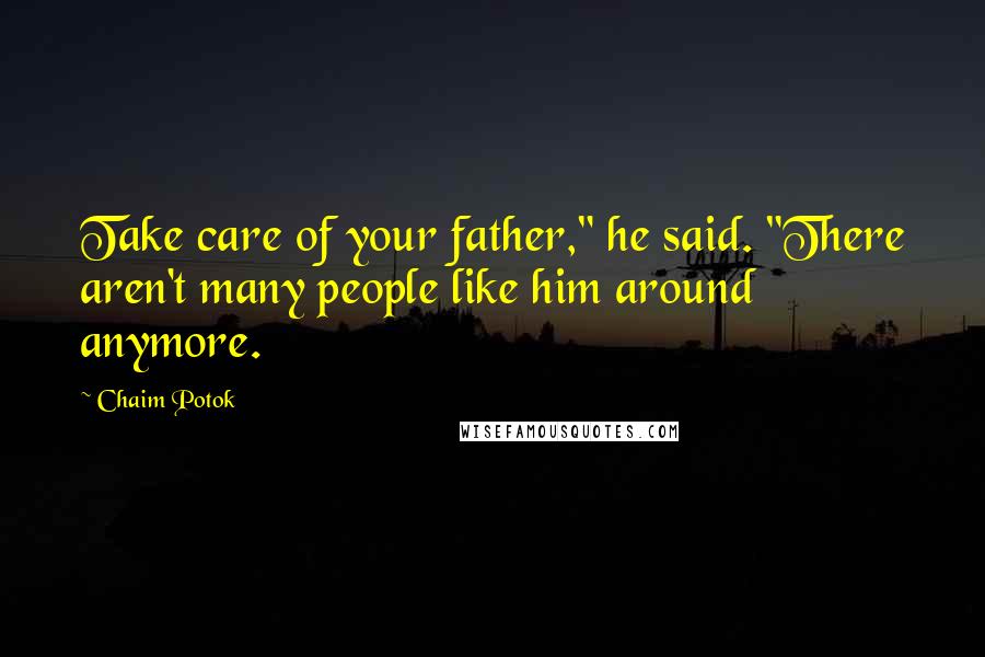 Chaim Potok Quotes: Take care of your father," he said. "There aren't many people like him around anymore.