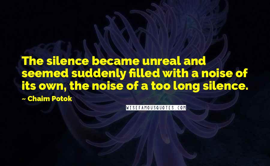 Chaim Potok Quotes: The silence became unreal and seemed suddenly filled with a noise of its own, the noise of a too long silence.