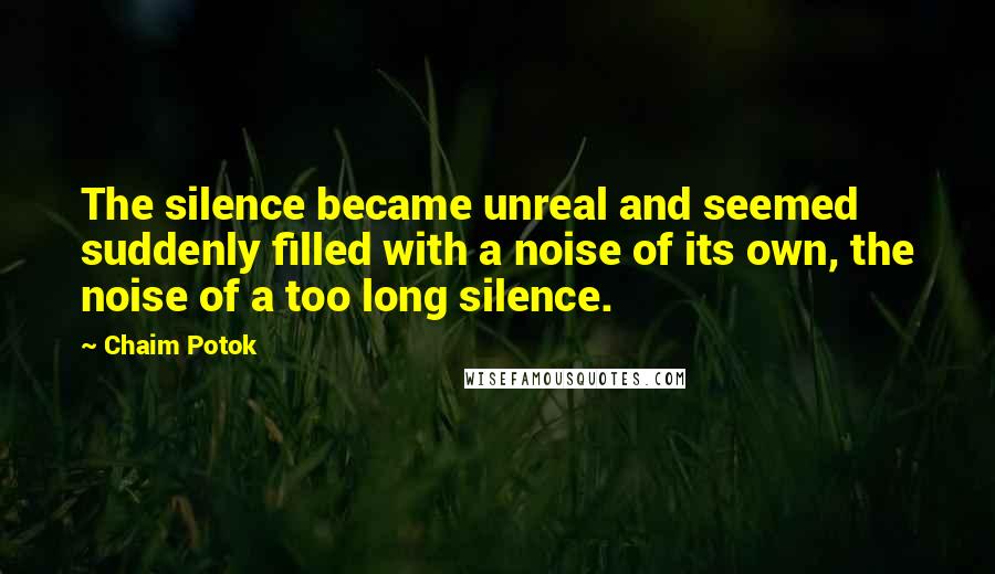 Chaim Potok Quotes: The silence became unreal and seemed suddenly filled with a noise of its own, the noise of a too long silence.