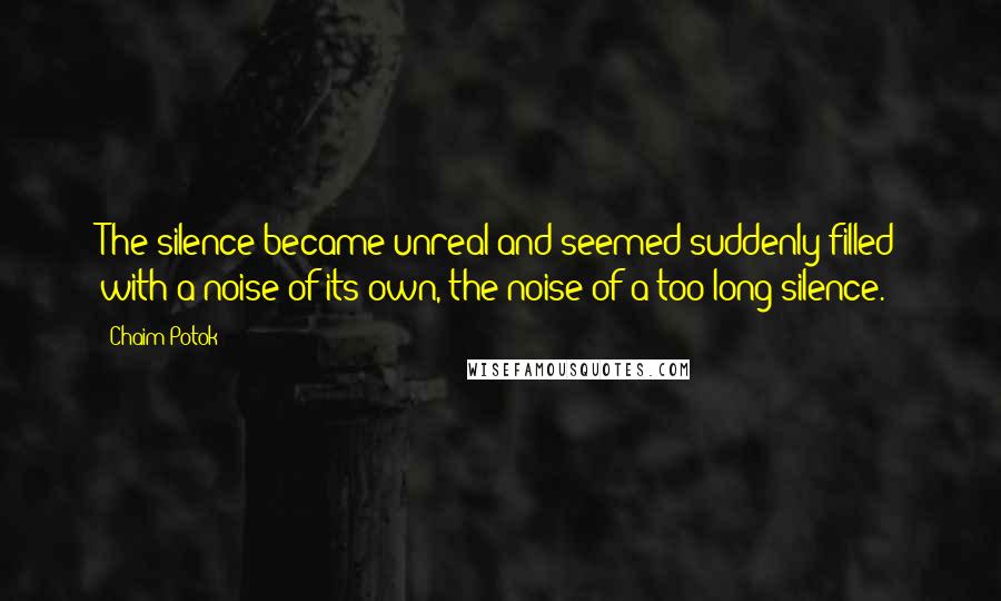 Chaim Potok Quotes: The silence became unreal and seemed suddenly filled with a noise of its own, the noise of a too long silence.