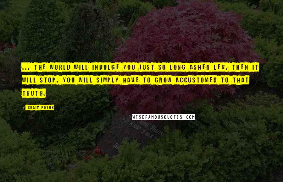 Chaim Potok Quotes: ... the world will indulge you just so long Asher Lev. Then it will stop. You will simply have to grow accustomed to that truth.
