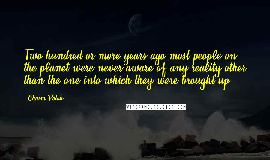 Chaim Potok Quotes: Two hundred or more years ago most people on the planet were never aware of any reality other than the one into which they were brought up.