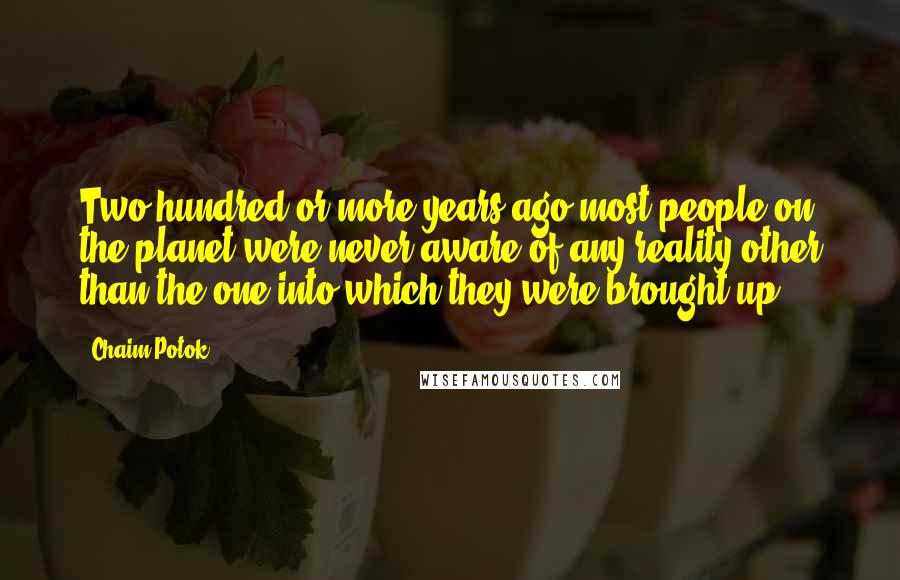 Chaim Potok Quotes: Two hundred or more years ago most people on the planet were never aware of any reality other than the one into which they were brought up.