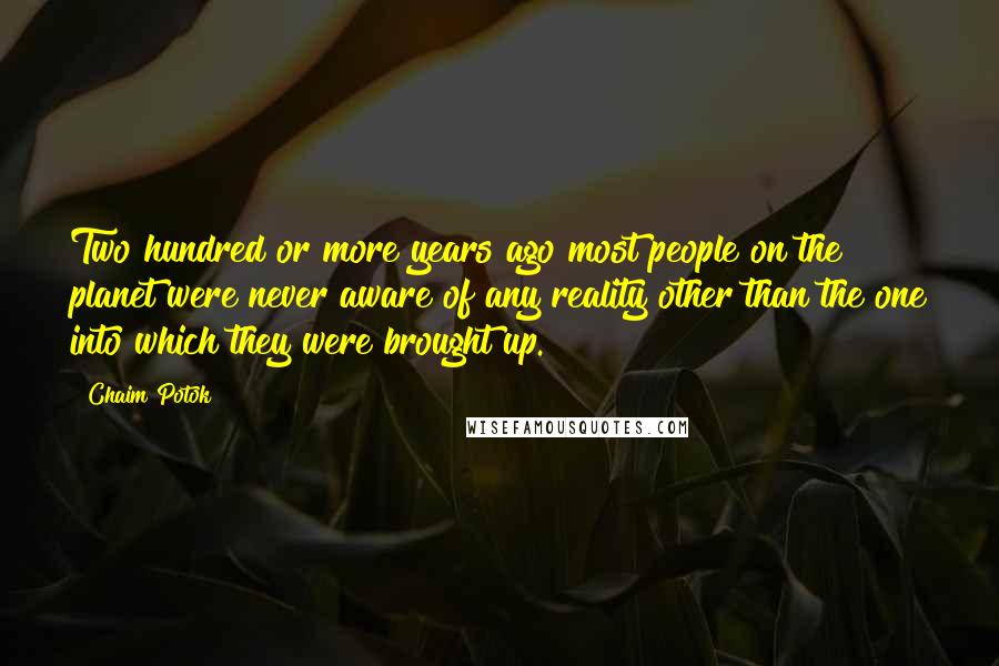 Chaim Potok Quotes: Two hundred or more years ago most people on the planet were never aware of any reality other than the one into which they were brought up.