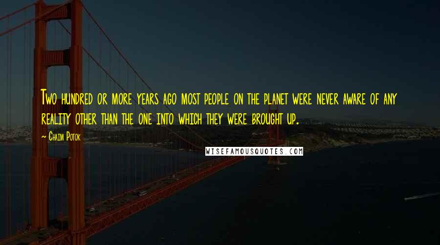 Chaim Potok Quotes: Two hundred or more years ago most people on the planet were never aware of any reality other than the one into which they were brought up.